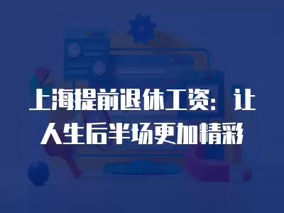 上海提前退休工資：讓人生后半場更加精彩