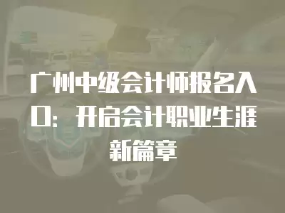 廣州中級會計師報名入口：開啟會計職業生涯新篇章