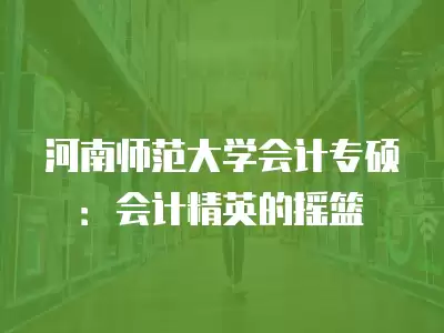 河南師范大學會計專碩：會計精英的搖籃