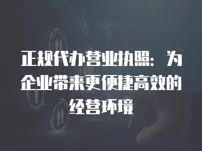 正規代辦營業執照：為企業帶來更便捷高效的經營環境