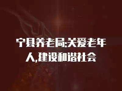 寧縣養(yǎng)老局:關愛老年人,建設和諧社會