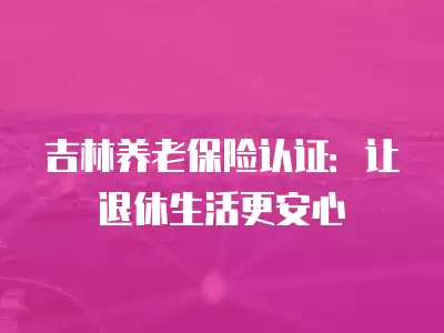 吉林養老保險認證：讓退休生活更安心