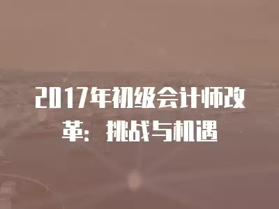 2017年初級會計師改革：挑戰與機遇