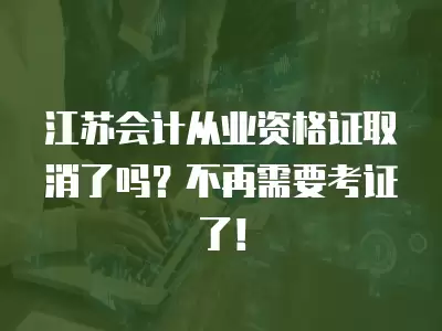 江蘇會計從業資格證取消了嗎？不再需要考證了！