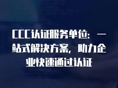 CCC認證服務單位：一站式解決方案，助力企業快速通過認證