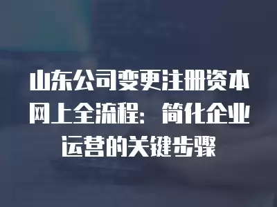 山東公司變更注冊資本網上全流程：簡化企業運營的關鍵步驟