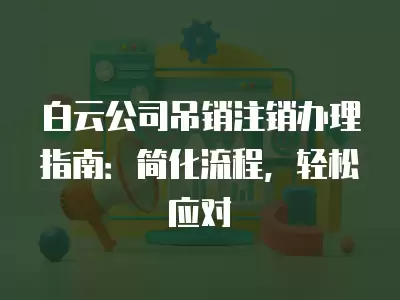 白云公司吊銷注銷辦理指南：簡化流程，輕松應(yīng)對