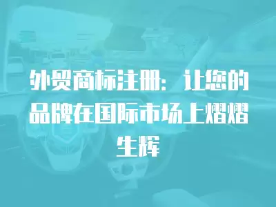 外貿商標注冊：讓您的品牌在國際市場上熠熠生輝