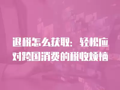 退稅怎么獲取：輕松應對跨國消費的稅收煩惱