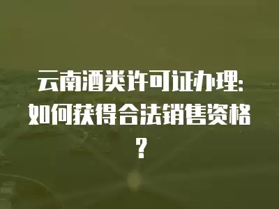 云南酒類許可證辦理：如何獲得合法銷售資格？