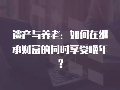 遺產與養老：如何在繼承財富的同時享受晚年？