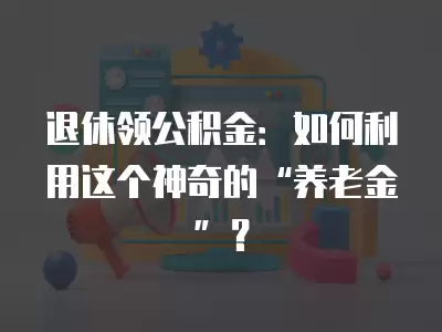 退休領公積金：如何利用這個神奇的“養老金”？