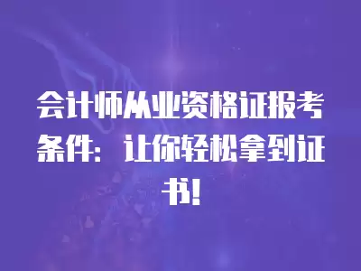 會計師從業資格證報考條件：讓你輕松拿到證書！