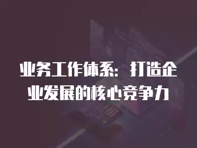 業務工作體系：打造企業發展的核心競爭力