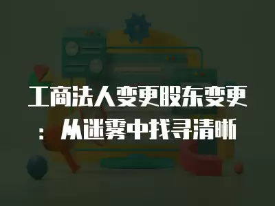 工商法人變更股東變更：從迷霧中找尋清晰