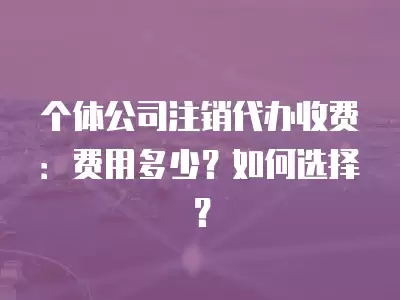 個體公司注銷代辦收費：費用多少？如何選擇？