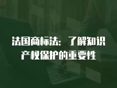 法國商標法：了解知識產權保護的重要性