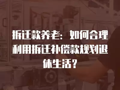 拆遷款養老：如何合理利用拆遷補償款規劃退休生活？