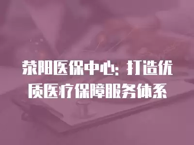 滎陽(yáng)醫(yī)保中心: 打造優(yōu)質(zhì)醫(yī)療保障服務(wù)體系