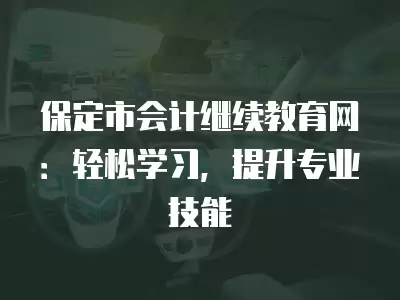 保定市會計繼續教育網：輕松學習，提升專業技能