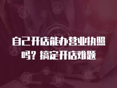 自己開店能辦營業執照嗎？搞定開店難題