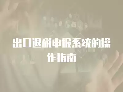 出口退稅申報系統的操作指南