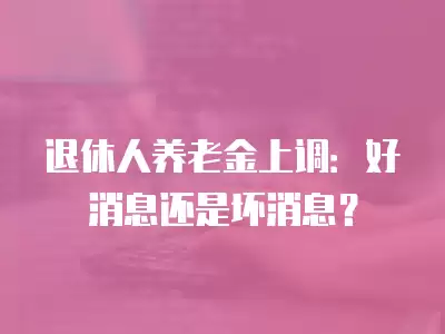 退休人養老金上調：好消息還是壞消息？