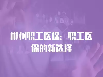 郴州職工醫保：職工醫保的新選擇