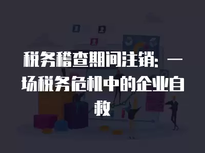 稅務稽查期間注銷: 一場稅務危機中的企業自救