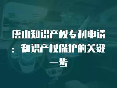 唐山知識產權專利申請：知識產權保護的關鍵一步