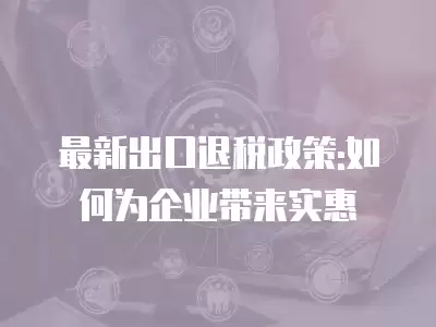 最新出口退稅政策:如何為企業帶來實惠