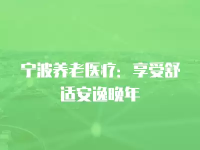 寧波養(yǎng)老醫(yī)療：享受舒適安逸晚年