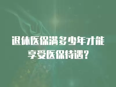 退休醫(yī)保滿多少年才能享受醫(yī)保待遇？