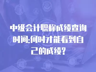 中級會計職稱成績查詢時間:何時才能看到自己的成績?