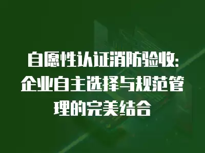 自愿性認證消防驗收：企業(yè)自主選擇與規(guī)范管理的完美結合