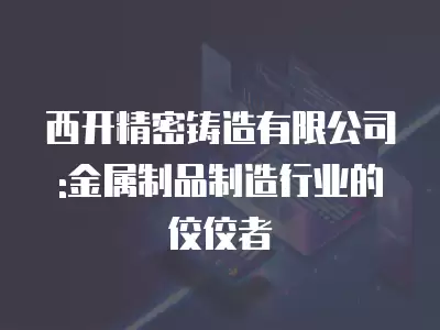 西開精密鑄造有限公司:金屬制品制造行業(yè)的佼佼者