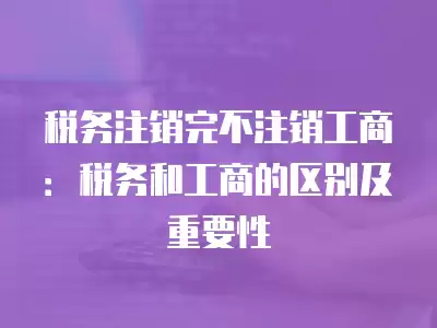 稅務注銷完不注銷工商：稅務和工商的區別及重要性