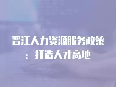 晉江人力資源服務(wù)政策：打造人才高地