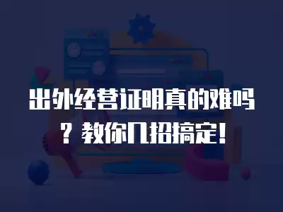 出外經營證明真的難嗎？教你幾招搞定！