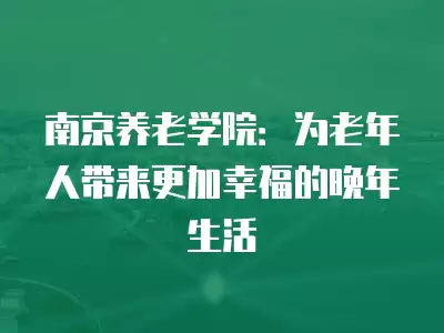 南京養老學院：為老年人帶來更加幸福的晚年生活