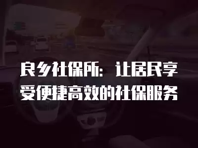 良鄉(xiāng)社保所：讓居民享受便捷高效的社保服務(wù)