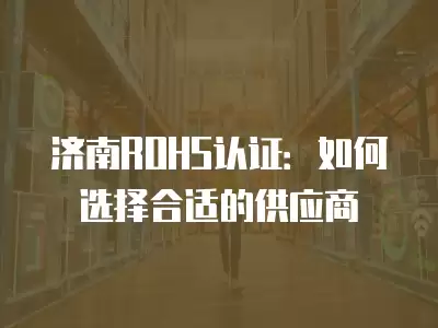 濟南ROHS認證：如何選擇合適的供應商