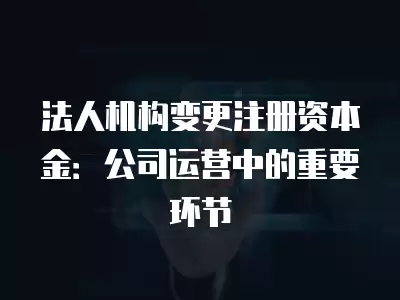 法人機(jī)構(gòu)變更注冊(cè)資本金：公司運(yùn)營(yíng)中的重要環(huán)節(jié)