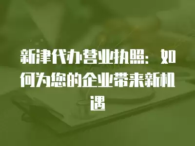 新津代辦營(yíng)業(yè)執(zhí)照：如何為您的企業(yè)帶來新機(jī)遇