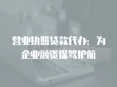 營業執照貸款代辦：為企業融資保駕護航