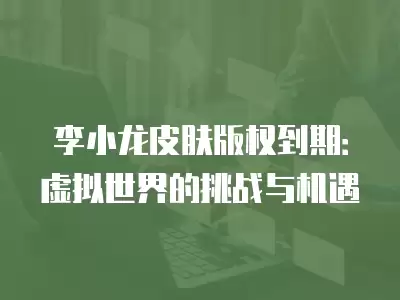 李小龍皮膚版權到期：虛擬世界的挑戰與機遇