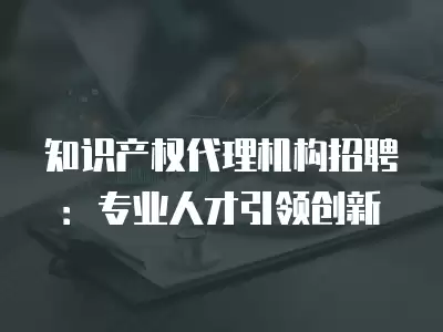 知識(shí)產(chǎn)權(quán)代理機(jī)構(gòu)招聘：專業(yè)人才引領(lǐng)創(chuàng)新