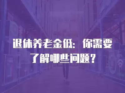 退休養老金低：你需要了解哪些問題？