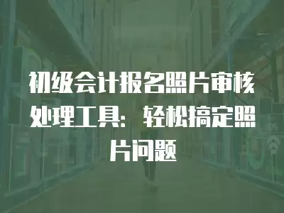 初級會計報名照片審核處理工具：輕松搞定照片問題