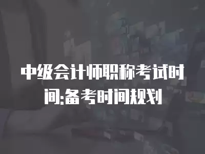 中級會計師職稱考試時間:備考時間規劃